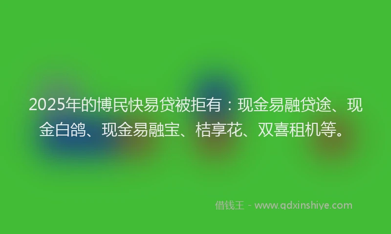 2025年的博民快易贷被拒有：现金易融贷途、现金白鸽、现金易融宝、桔享花、双喜租机等。