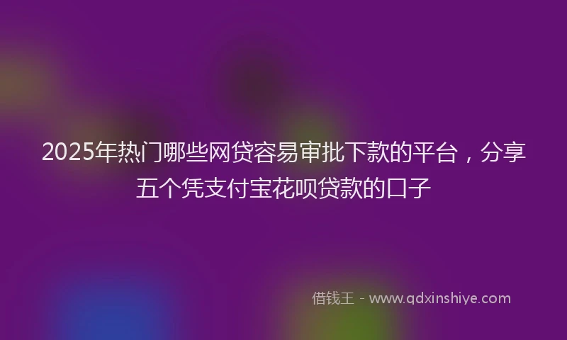 2025年热门哪些网贷容易审批下款的平台，分享五个凭支付宝花呗贷款的口子