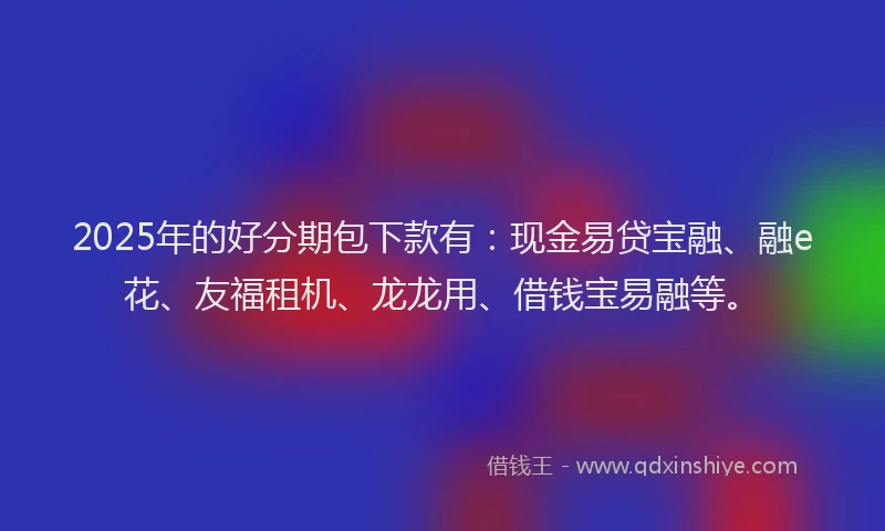 2025年的好分期包下款有：现金易贷宝融、融e花、友福租机、龙龙用、借钱宝易融等。