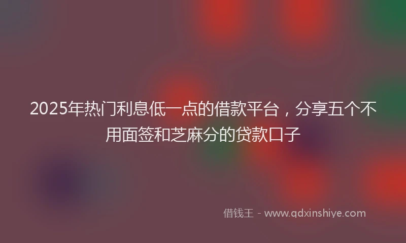 2025年热门利息低一点的借款平台，分享五个不用面签和芝麻分的贷款口子
