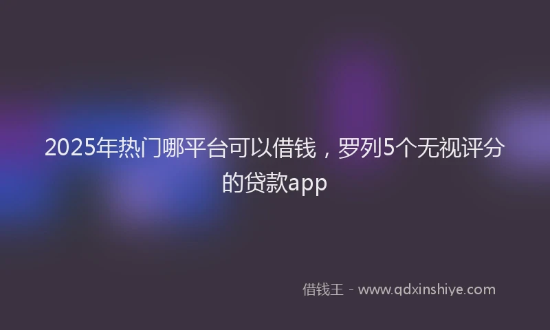 2025年热门哪平台可以借钱，罗列5个无视评分的贷款app