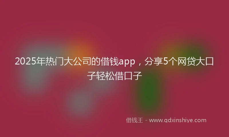 2025年热门大公司的借钱app，分享5个网贷大口子轻松借口子