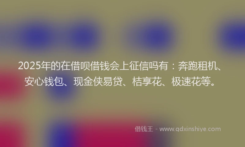 2025年的在借呗借钱会上征信吗有：奔跑租机、安心钱包、现金侠易贷、桔享花、极速花等。
