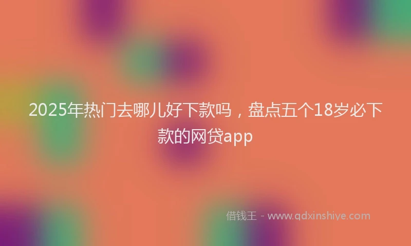 2025年热门去哪儿好下款吗，盘点五个18岁必下款的网贷app