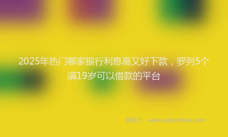 2025年热门哪家银行利息高又好下款，罗列5个满19岁可以借款的平台
