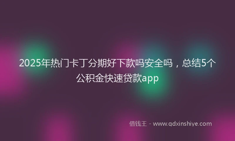 2025年热门卡丁分期好下款吗安全吗，总结5个公积金快速贷款app