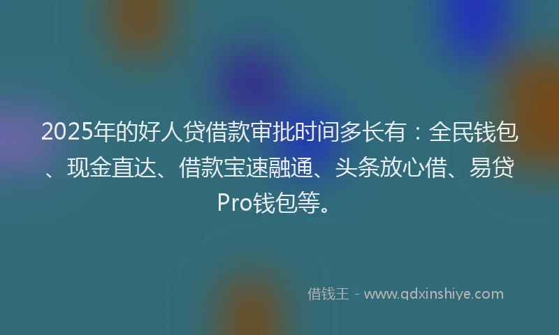 2025年的好人贷借款审批时间多长有：全民钱包、现金直达、借款宝速融通、头条放心借、易贷Pro钱包等。