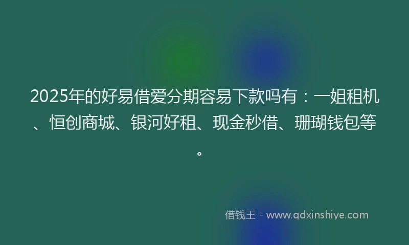 2025年的好易借爱分期容易下款吗有：一姐租机、恒创商城、银河好租、现金秒借、珊瑚钱包等。