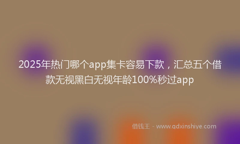 2025年热门哪个app集卡容易下款，汇总五个借款无视黑白无视年龄100%秒过app