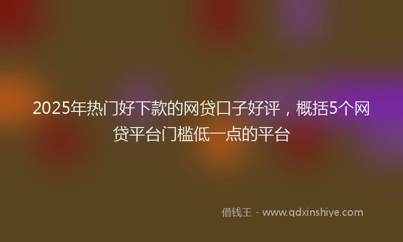 2025年热门好下款的网贷口子好评，概括5个网贷平台门槛低一点的平台