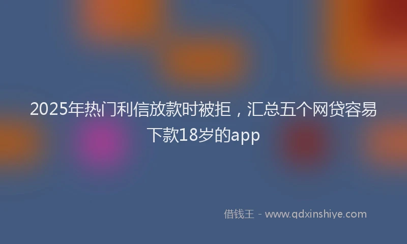 2025年热门利信放款时被拒，汇总五个网贷容易下款18岁的app