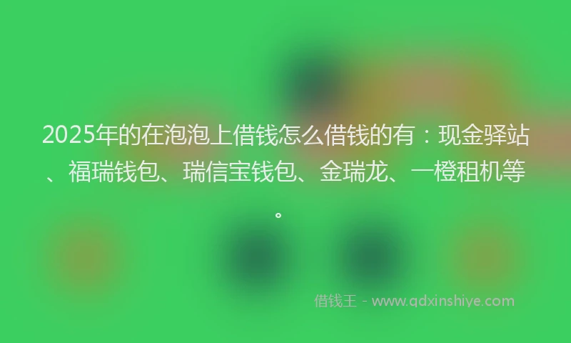 2025年的在泡泡上借钱怎么借钱的有：现金驿站、福瑞钱包、瑞信宝钱包、金瑞龙、一橙租机等。