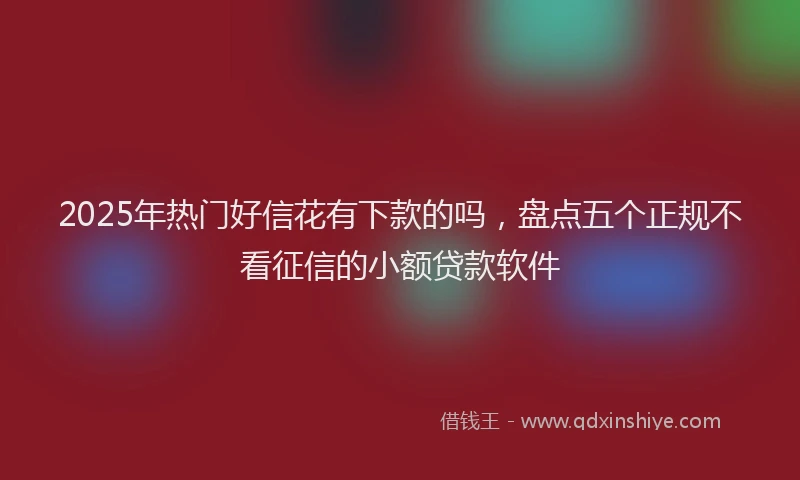 2025年热门好信花有下款的吗，盘点五个正规不看征信的小额贷款软件