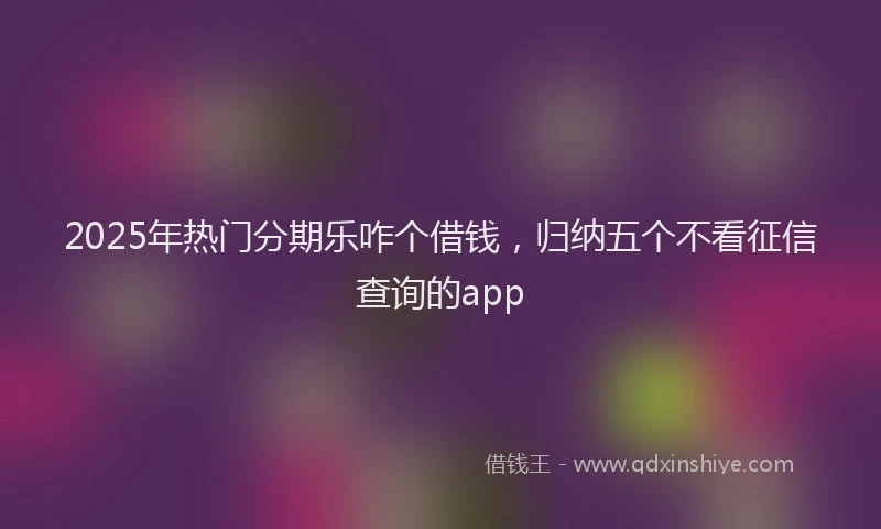 2025年热门分期乐咋个借钱，归纳五个不看征信查询的app
