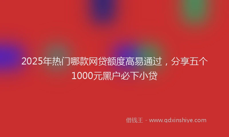 2025年热门哪款网贷额度高易通过，分享五个1000元黑户必下小贷