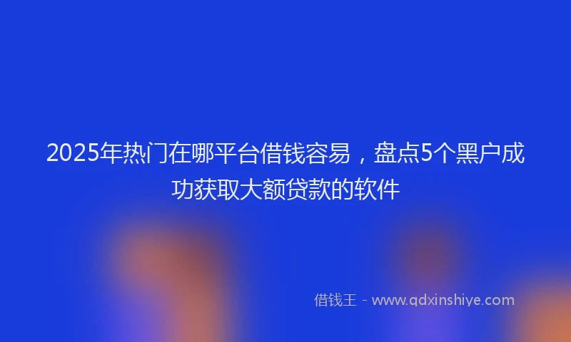 2025年热门在哪平台借钱容易，盘点5个黑户成功获取大额贷款的软件