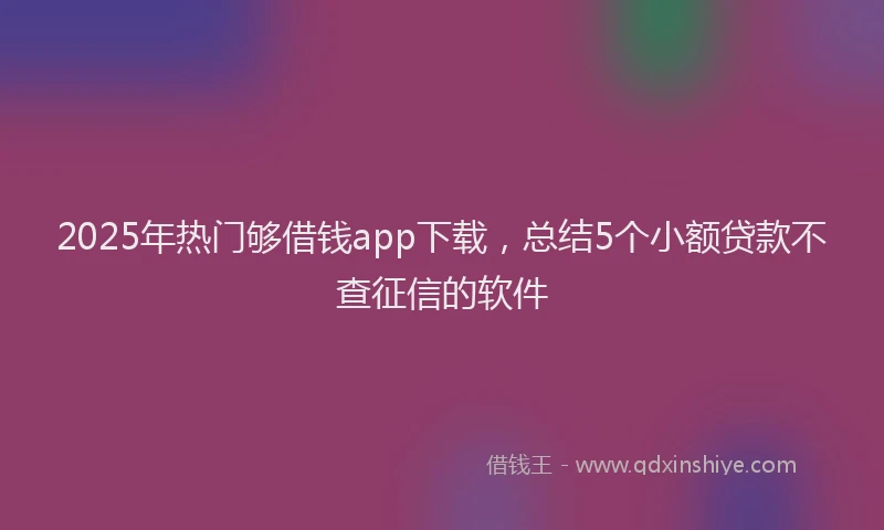 2025年热门够借钱app下载，总结5个小额贷款不查征信的软件