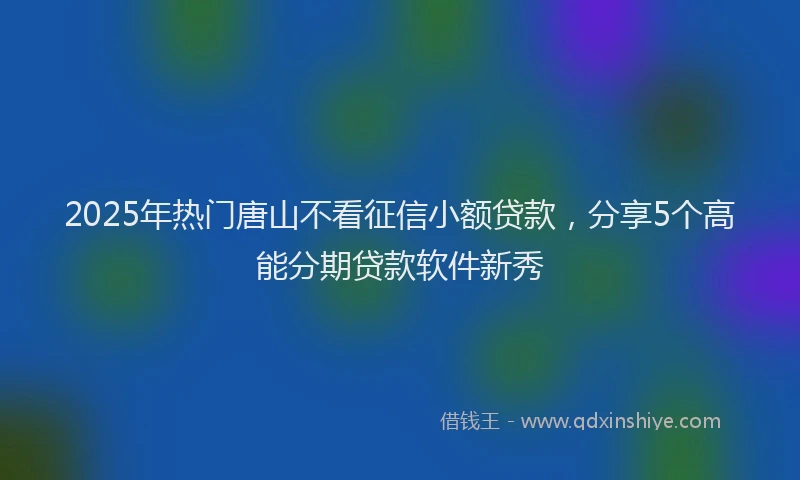 2025年热门唐山不看征信小额贷款，分享5个高能分期贷款软件新秀