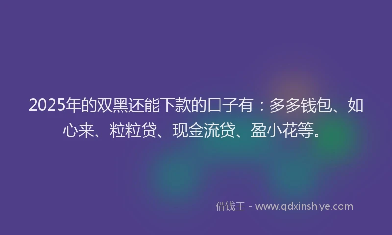 2025年的双黑还能下款的口子有：多多钱包、如心来、粒粒贷、现金流贷、盈小花等。