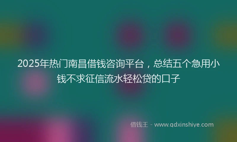2025年热门南昌借钱咨询平台，总结五个急用小钱不求征信流水轻松贷的口子