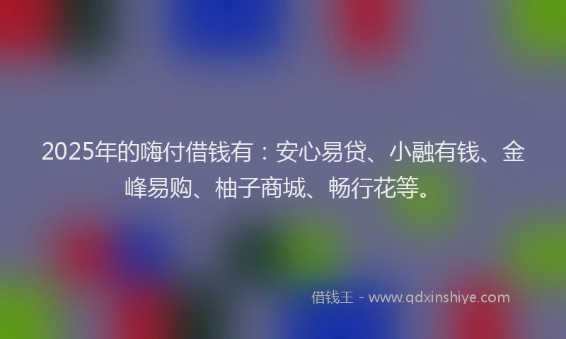 2025年的嗨付借钱有：安心易贷、小融有钱、金峰易购、柚子商城、畅行花等。