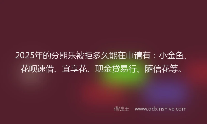 2025年的分期乐被拒多久能在申请有：小金鱼、花呗速借、宜享花、现金贷易行、随信花等。