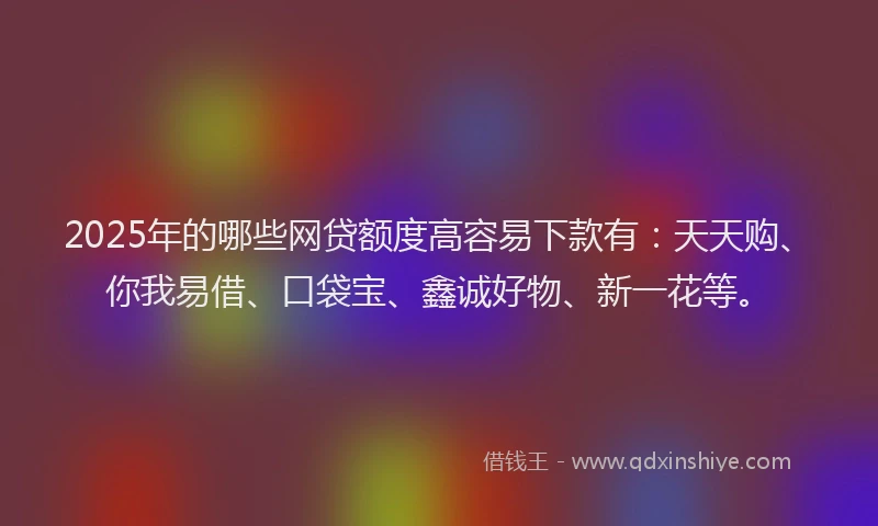 2025年的哪些网贷额度高容易下款有：天天购、你我易借、口袋宝、鑫诚好物、新一花等。