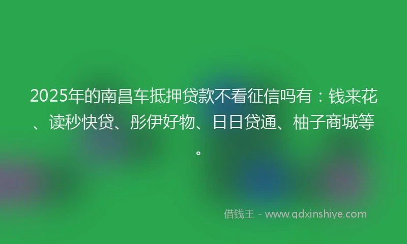 2025年的南昌车抵押贷款不看征信吗有：钱来花、读秒快贷、彤伊好物、日日贷通、柚子商城等。