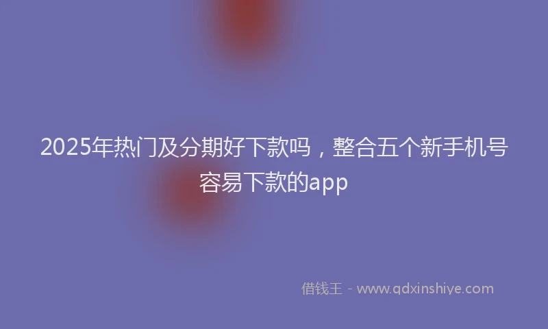 2025年热门及分期好下款吗，整合五个新手机号容易下款的app