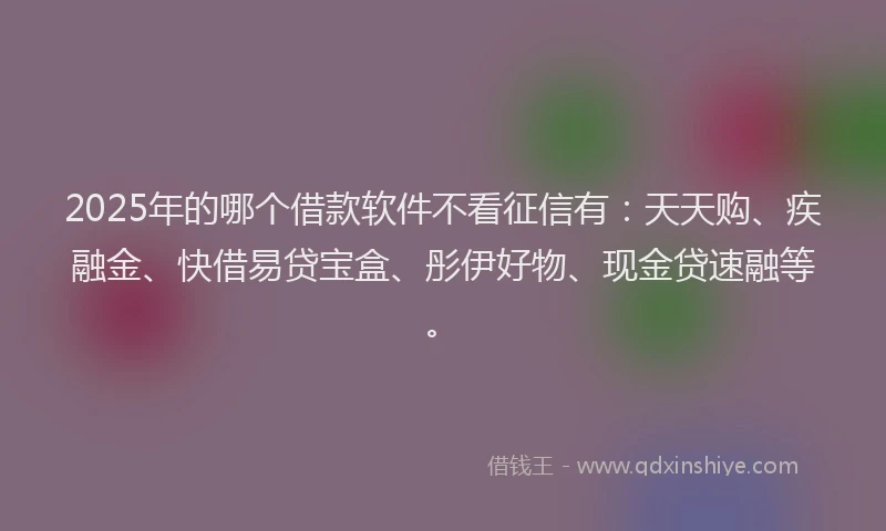 2025年的哪个借款软件不看征信有：天天购、疾融金、快借易贷宝盒、彤伊好物、现金贷速融等。