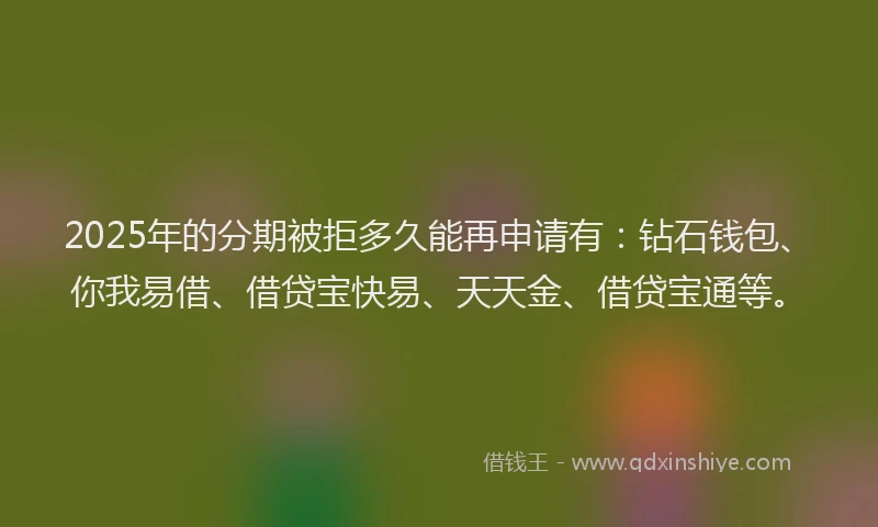 2025年的分期被拒多久能再申请有：钻石钱包、你我易借、借贷宝快易、天天金、借贷宝通等。
