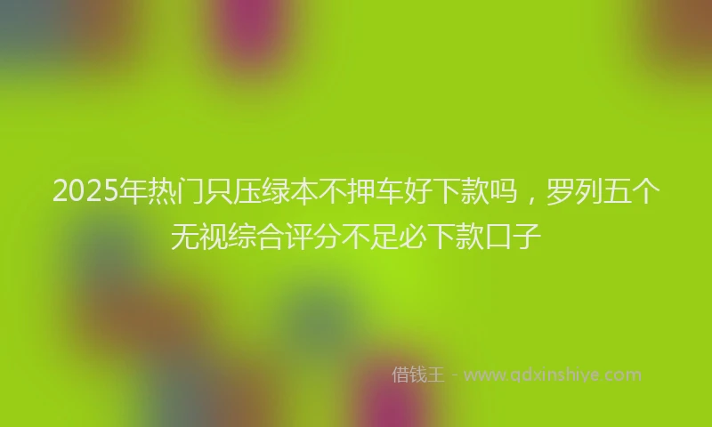 2025年热门只压绿本不押车好下款吗，罗列五个无视综合评分不足必下款口子