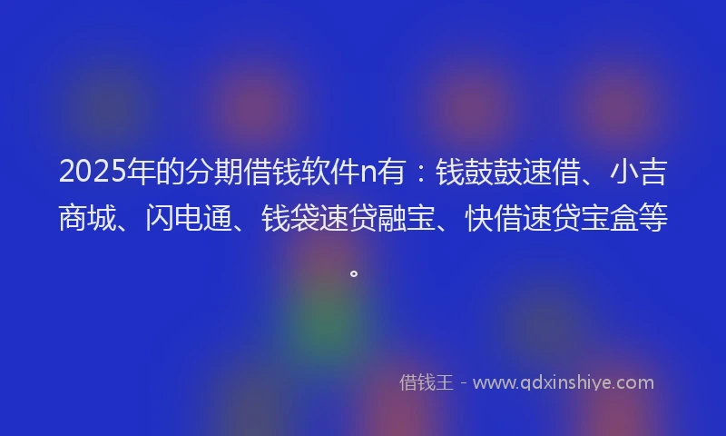 2025年的分期借钱软件n有：钱鼓鼓速借、小吉商城、闪电通、钱袋速贷融宝、快借速贷宝盒等。