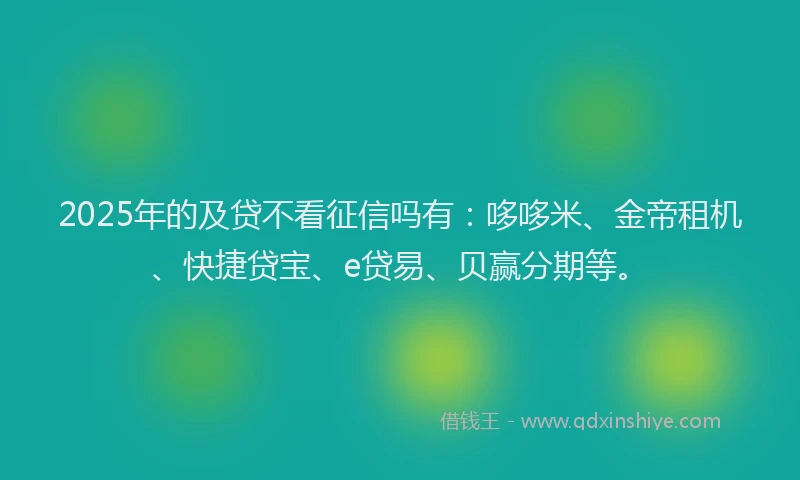 2025年的及贷不看征信吗有：哆哆米、金帝租机、快捷贷宝、e贷易、贝赢分期等。