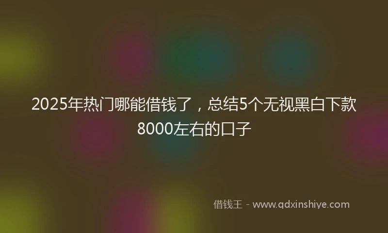 2025年热门哪能借钱了，总结5个无视黑白下款8000左右的口子