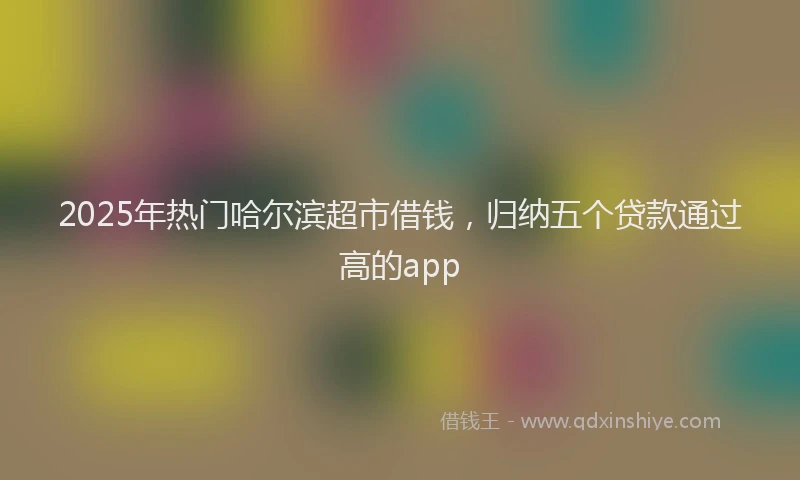 2025年热门哈尔滨超市借钱，归纳五个贷款通过高的app
