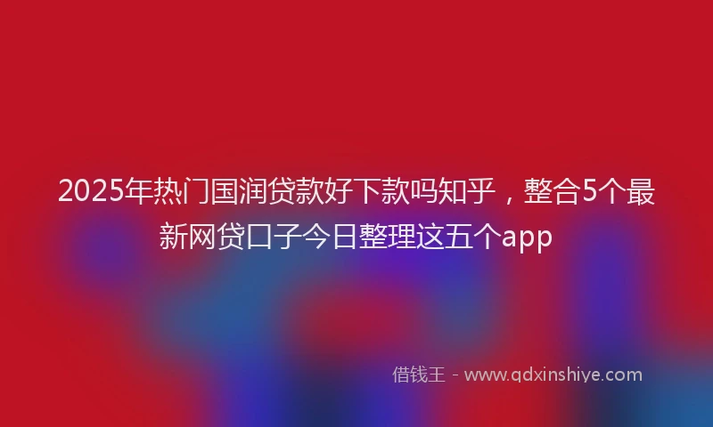 2025年热门国润贷款好下款吗知乎，整合5个最新网贷口子今日整理这五个app