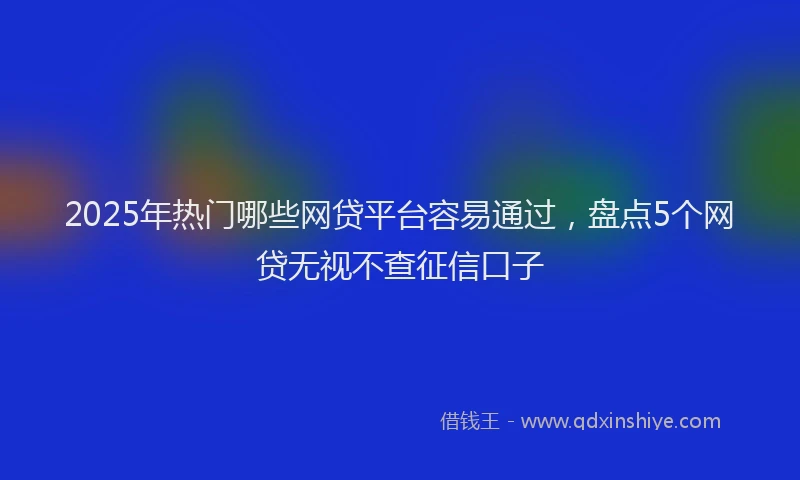 2025年热门哪些网贷平台容易通过，盘点5个网贷无视不查征信口子
