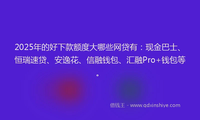 2025年的好下款额度大哪些网贷有：现金巴士、恒瑞速贷、安逸花、信融钱包、汇融Pro+钱包等。