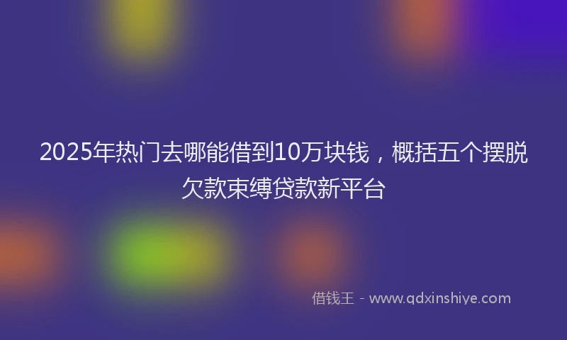 2025年热门去哪能借到10万块钱，概括五个摆脱欠款束缚贷款新平台