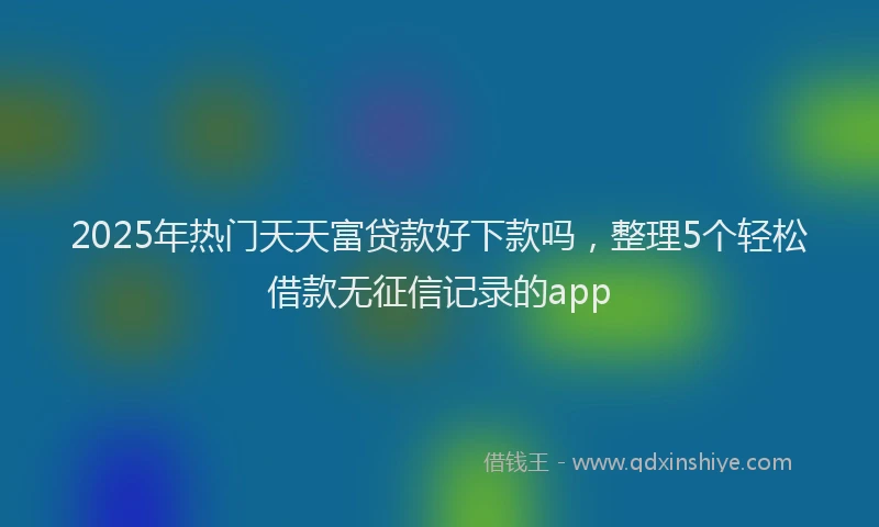 2025年热门天天富贷款好下款吗，整理5个轻松借款无征信记录的app