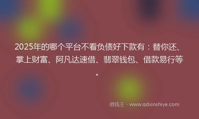 2025年的哪个平台不看负债好下款有：替你还、掌上财富、阿凡达速借、翡翠钱包、借款易行等。