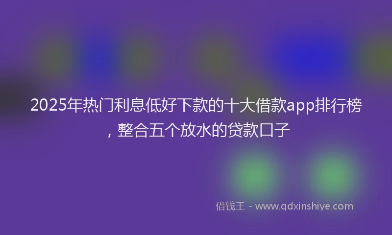 2025年热门利息低好下款的十大借款app排行榜，整合五个放水的贷款口子