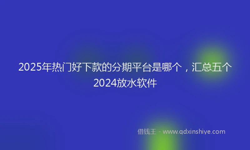2025年热门好下款的分期平台是哪个，汇总五个2024放水软件