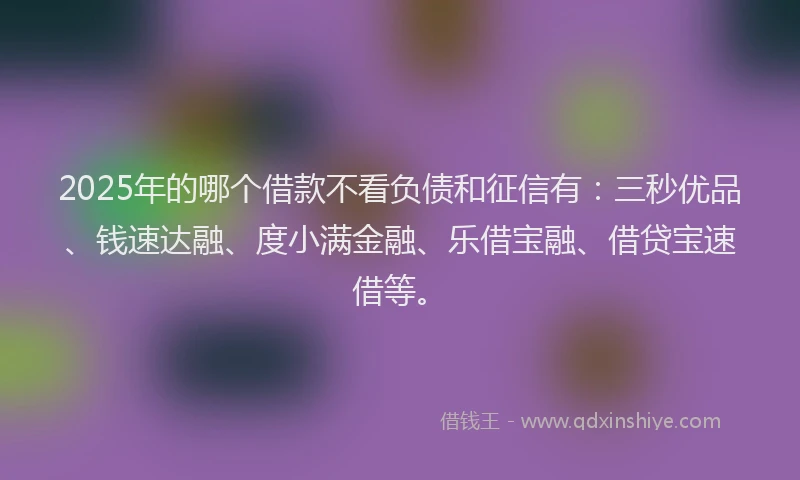 2025年的哪个借款不看负债和征信有：三秒优品、钱速达融、度小满金融、乐借宝融、借贷宝速借等。