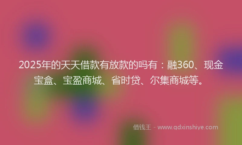 2025年的天天借款有放款的吗有：融360、现金宝盒、宝盈商城、省时贷、尔集商城等。