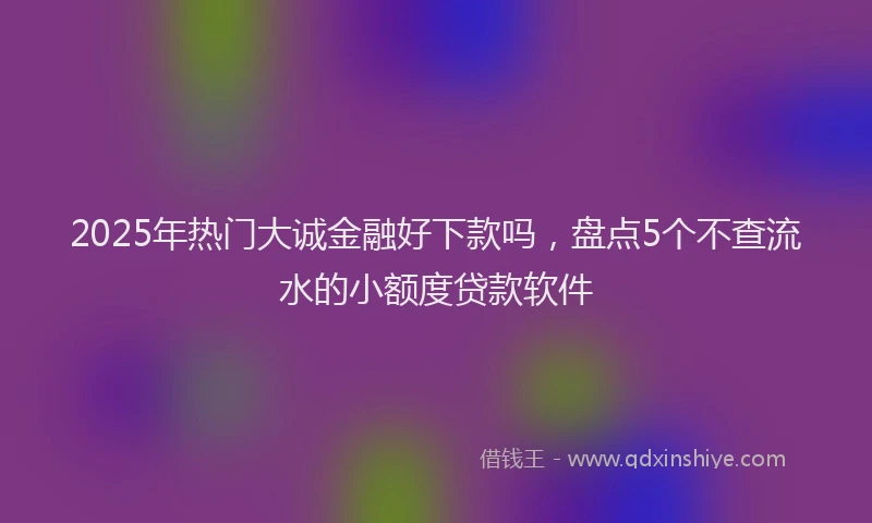 2025年热门大诚金融好下款吗，盘点5个不查流水的小额度贷款软件