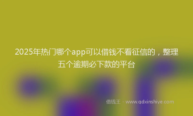 2025年热门哪个app可以借钱不看征信的，整理五个逾期必下款的平台