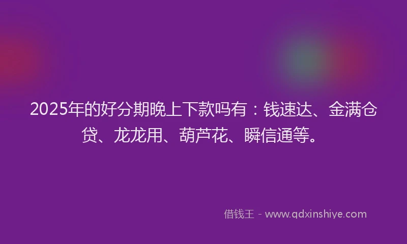 2025年的好分期晚上下款吗有：钱速达、金满仓贷、龙龙用、葫芦花、瞬信通等。