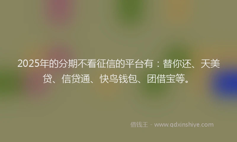 2025年的分期不看征信的平台有：替你还、天美贷、信贷通、快鸟钱包、团借宝等。